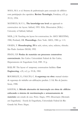 103
Considerações finais
MAIA, M.A. et al. Sistema de padronização para execução de edifícios
com participação dos operários. Revista Tecnologia, Fortaleza, v.15, p.
39-53, 1994.
MATHEUS, M. F. L.. The knowledge-use level: an approach to
construction site layout. Salford, 1993. M.Sc. Dissertation (M.Sc.) -
University of Salford, Salford.
NEIL, J. M. Teaching site layout for construction. In: ASCE MEETING,
1980, Portland, OR. Proceedings...New York: ASCE, 1980. p. 1-11.
OSADA, T. Housekeeping, 5S´s: seiri, seiton, seiso, seiketsu, shitsuke.
São Paulo: Instituto IMAM, 1992.
PINTO, T.P. Perdas de materiais em processos construtivos
convencionais. São Carlos: Universidade Federal de São Carlos,
Departamento de Engenharia Civil, 1989. 33 p.
RAD, P.F. The layout of temporary construction facilities. Cost
Engineering, v.25, n.2, p. 19-26, 1983.
ROUSSELET, E.; FALCÃO, C. A segurança na obra: manual técnico
de segurança do trabalho em edificações prediais. 2. Ed. Rio de Janeiro:
Senai, 1988.
SANTOS, A. Método alternativo de intervenção em obras de edifícios
enfocando o sistema de movimentação e armazenamento de
materiais: um estudo de caso. Porto Alegre, 1995. Dissertação (Mestrado
em Engenharia) - Escola de Engenharia, Universidade Federal do Rio
Grande Sul. Porto Alegre.
 