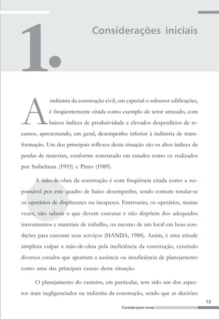 13
Considerações iniciais
Considerações iniciais
A
indústria da construção civil, em especial o subsetor edificações,
é freqüentemente citada como exemplo de setor atrasado, com
baixos índices de produtividade e elevados desperdícios de re-
cursos, apresentando, em geral, desempenho inferior à indústria de trans-
formação. Um dos principais reflexos desta situação são os altos índices de
perdas de materiais, conforme constatado em estudos como os realizados
por Soibelman (1993) e Pinto (1989).
A mão-de-obra da construção é com freqüência citada como a res-
ponsável por este quadro de baixo desempenho, sendo comum rotular-se
os operários de displicentes ou incapazes. Entretanto, os operários, muitas
vezes, não sabem o que devem executar e não dispõem dos adequados
instrumentos e materiais de trabalho, ou mesmo de um local em boas con-
dições para executar seus serviços (HANDA, 1988). Assim, é uma atitude
simplista culpar a mão-de-obra pela ineficiência da construção, existindo
diversos estudos que apontam a ausência ou insuficiência de planejamento
como uma das principais causas desta situação.
O planejamento do canteiro, em particular, tem sido um dos aspec-
tos mais negligenciados na indústria da construção, sendo que as decisões
 
