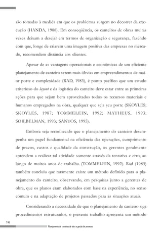 14
Planejamento de canteiros de obra e gestão de processos
são tomadas à medida em que os problemas surgem no decorrer da exe-
cução (HANDA, 1988). Em conseqüência, os canteiros de obras muitas
vezes deixam a desejar em termos de organização e segurança, fazendo
com que, longe de criarem uma imagem positiva das empresas no merca-
do, recomendem distância aos clientes.
Apesar de as vantagens operacionais e econômicas de um eficiente
planejamento de canteiro serem mais óbvias em empreendimentos de mai-
or porte e complexidade (RAD, 1983), é ponto pacífico que um estudo
criterioso do layout e da logística do canteiro deve estar entre as primeiras
ações para que sejam bem aproveitados todos os recursos materiais e
humanos empregados na obra, qualquer que seja seu porte (SKOYLES;
SKOYLES, 1987; TOMMELEIN, 1992; MATHEUS, 1993;
SOILBELMAN, 1993; SANTOS, 1995).
Embora seja reconhecido que o planejamento do canteiro desem-
penha um papel fundamental na eficiência das operações, cumprimento
de prazos, custos e qualidade da construção, os gerentes geralmente
aprendem a realizar tal atividade somente através da tentativa e erro, ao
longo de muitos anos de trabalho (TOMMELEIN, 1992). Rad (1983)
também concluiu que raramente existe um método definido para o pla-
nejamento do canteiro, observando, em pesquisas junto a gerentes de
obra, que os planos eram elaborados com base na experiência, no senso
comum e na adaptação de projetos passados para as situações atuais.
Considerando a necessidade de que o planejamento de canteiro siga
procedimentos estruturados, o presente trabalho apresenta um método
 