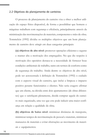 18
Planejamento de canteiros de obra e gestão de processos
2.2 Objetivos do planejamento de canteiros
O processo de planejamento do canteiro visa a obter a melhor utili-
zação do espaço físico disponível, de forma a possibilitar que homens e
máquinas trabalhem com segurança e eficiência, principalmente através da
minimização das movimentações de materiais, componentes e mão-de-obra.
Tommelein (1992) dividiu os múltiplos objetivos que um bom planeja-
mento de canteiro deve atingir em duas categorias principais:
(a) objetivos de alto nível: promover operações eficientes e seguras
e manter alta a motivação dos empregados. No que diz respeito à
motivação dos operários destaca-se a necessidade de fornecer boas
condições ambientais de trabalho, tanto em termos de conforto como
de segurança do trabalho. Ainda dentre os objetivos de alto nível,
pode ser acrescentada à definição de Tommelein (1992) o cuidado
com o aspecto visual do canteiro, que inclui a limpeza e impacto
positivo perante funcionários e clientes. Não seria exagero afirmar
que um cliente, na dúvida entre dois apartamentos (de obras diferen-
tes) que o satisfaçam plenamente, decida comprar aquele do cantei-
ro mais organizado, uma vez que este pode induzir uma maior confi-
ança em relação a qualidade da obra;
(b) objetivos de baixo nível: minimizar distâncias de transporte,
minimizar tempos de movimentação de pessoal e materiais, minimizar
manuseios de materiais e evitar obstruções ao movimento de materi-
ais e equipamentos.
 