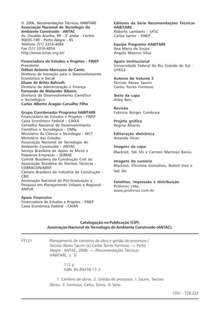 © 2006, Recomendações Técnicas HABITARE
Associação Nacional de Tecnologia do
Ambiente Construído - ANTAC
Av. Osvaldo Aranha, 99 - 3° andar - Centro
90035-190 - Porto Alegre - RS
Telefone (51) 3316-4084
Fax (51) 3316-4054
http://www.antac.org.br/
Financiadora de Estudos e Projetos - FINEP
Presidente
Odilon Antonio Marcuzzo do Canto
Diretoria de Inovação para o Desenvolvimento
Econômico e Social
Eliane de Britto Bahruth
Diretoria de Administração e Finança
Fernando de Nielander Ribeiro
Diretoria de Desenvolvimento Científico
e Tecnológico
Carlos Alberto Aragão Carvalho Filho
Grupo Coordenador Programa HABITARE
Financiadora de Estudos e Projetos - FINEP
Caixa Econômica Federal - CAIXA
Conselho Nacional de Desenvolvimento
Científico e Tecnológico - CNPq
Ministério da Ciência e Tecnologia - MCT
Ministério das Cidades
Associação Nacional de Tecnologia do
Ambiente Construído - ANTAC
Serviço Brasileiro de Apoio às Micro e
Pequenas Empresas – SEBRAE
Comitê Brasileiro da Construção Civil da
Associação Brasileira de Normas Técnicas -
COBRACON/ABNT
Câmara Brasileira da Indústria da Construção -
CBIC
Associação Nacional de Pós-Graduação e
Pesquisa em Planejamento Urbano e Regional -
ANPUR
Apoio Financeiro
Financiadora de Estudos e Projetos - FINEP
Caixa Econômica Federal - CAIXA
Editores da Série Recomendações Técnicas
HABITARE
Roberto Lamberts - UFSC
Carlos Sartor - FINEP
Equipe Programa HABITARE
Ana Maria de Souza
Angela Mazzini Silva
Apoio Institucional
Universidade Federal do Rio Grande do Sul -
UFRGS
Autores do Volume 3
Tarcisio Abreu Saurin
Carlos Torres Formoso
Texto da capa
Arley Reis
Revisão
Fabrício Borges Cambraia
Projeto gráfico
Regina Álvares
Editoração eletrônica
Amanda Vivan
Imagens da capa
Blackred, Yali Shi e Carmen Martinez Banús
Imagens do sumário
Blackred, Christine Gonsalves, Bulent Ince e
Yali Shi
Fotolitos, impressão e distribuição
Prolivros Ltda.
www.prolivros.com.br
Catalogação na Publicação (CIP).
Associação Nacional de Tecnologia do Ambiente Construído (ANTAC).
P7121 Planejamento de canteiros de obra e gestão de processos /
Tarcisio Abreu Saurin [e] Carlos Torres Formoso. — Porto
Alegre : ANTAC, 2006. — (Recomendações Técnicas
HABITARE, v. 3)
112 p.
ISBN 85-89478-17-3
1. Canteiro de obras. 2. Gestão de processos. I. Saurin, Tarcísio
Abreu. II. Formoso, Carlos Torres. III Série.
CDU - 728.222
 