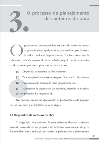 23
O processo de planejamento de canteiros de obras
O processo de planejamento
de canteiros de obra
O
planejamento do canteiro deve ser encarado como um proces-
so gerencial como qualquer outro, incluindo etapas de coleta
de dados e avaliação do planejamento. É sob essa ótica que foi
elaborado o método apresentado nesse trabalho, o qual considera a existên-
cia de quatro etapas para o planejamento de canteiros:
(a) Diagnóstico de canteiros de obra existentes;
(b) Padronização das instalações e dos procedimentos de planejamento;
(c) Planejamento do canteiro de obras propriamente dito;
(d) Manutenção da organização dos canteiros, baseando-se na aplica-
ção dos princípios dos programas 5S.
Nas próximas seções são apresentados os procedimentos de implanta-
ção, os benefícios e as interfaces entre as etapas.
3.1 Diagnóstico de canteiros de obra
O diagnóstico dos canteiros de obra existentes deve ser a primeira
atividade executada em um programa de melhorias, uma vez que são gera-
dos subsídios para a realização das etapas de padronização e planejamento.
 