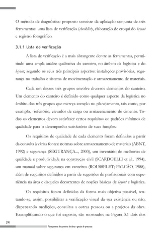 24
Planejamento de canteiros de obra e gestão de processos
O método de diagnóstico proposto consiste da aplicação conjunta de três
ferramentas: uma lista de verificação (checklist), elaboração de croqui do layout
e registro fotográfico.
3.1.1 Lista de verificação
A lista de verificação é a mais abrangente dentre as ferramentas, permi-
tindo uma ampla análise qualitativa do canteiro, no âmbito da logística e do
layout, segundo os seus três principais aspectos: instalações provisórias, segu-
rança no trabalho e sistema de movimentação e armazenamento de materiais.
Cada um desses três grupos envolve diversos elementos do canteiro.
Um elemento do canteiro é definido como qualquer aspecto da logística no
âmbito dos três grupos que mereça atenção no planejamento, tais como, por
exemplo, refeitório, elevador de carga ou armazenamento de cimento. To-
dos os elementos devem satisfazer certos requisitos ou padrões mínimos de
qualidade para o desempenho satisfatório de suas funções.
Os requisitos de qualidade de cada elemento foram definidos a partir
da consulta à várias fontes: normas sobre armazenamento de materiais (ABNT,
1992) e segurança (SEGURANÇA..., 2003), um inventário de melhorias de
qualidade e produtividade na construção civil (SCARDOELLI et al., 1994),
um manual sobre segurança em canteiros (ROUSSELET; FALCÃO, 1988),
além de requisitos definidos a partir de sugestões de profissionais com expe-
riência na área e daqueles decorrentes de noções básicas de layout e logística.
Os requisitos foram definidos da forma mais objetiva possível, ten-
tando-se, assim, possibilitar a verificação visual da sua existência ou não,
dispensando medições, consultas a outras pessoas ou a projetos da obra.
Exemplificando o que foi exposto, são mostrados na Figura 3.1 dois dos
 