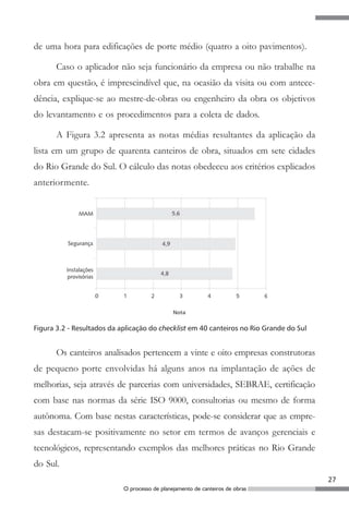 27
O processo de planejamento de canteiros de obras
de uma hora para edificações de porte médio (quatro a oito pavimentos).
Caso o aplicador não seja funcionário da empresa ou não trabalhe na
obra em questão, é imprescindível que, na ocasião da visita ou com antece-
dência, explique-se ao mestre-de-obras ou engenheiro da obra os objetivos
do levantamento e os procedimentos para a coleta de dados.
A Figura 3.2 apresenta as notas médias resultantes da aplicação da
lista em um grupo de quarenta canteiros de obra, situados em sete cidades
do Rio Grande do Sul. O cálculo das notas obedeceu aos critérios explicados
anteriormente.
Figura 3.2 - Resultados da aplicação do checklist em 40 canteiros no Rio Grande do Sul
Os canteiros analisados pertencem a vinte e oito empresas construtoras
de pequeno porte envolvidas há alguns anos na implantação de ações de
melhorias, seja através de parcerias com universidades, SEBRAE, certificação
com base nas normas da série ISO 9000, consultorias ou mesmo de forma
autônoma. Com base nestas características, pode-se considerar que as empre-
sas destacam-se positivamente no setor em termos de avanços gerenciais e
tecnológicos, representando exemplos das melhores práticas no Rio Grande
do Sul.
 