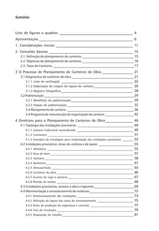 Sumário
Lista de figuras e quadros ___________________________________________ 4
Apresentação _______________________________________________________ 6
1. Considerações iniciais _____________________________________________ 11
2. Conceitos básicos _________________________________________________ 15
2.1. Definição de planejamento de canteiros __________________________________15
2.2. Objetivos do planejamento de canteiros __________________________________16
2.3. Tipos de Canteiros _____________________________________________________17
3 O Processo de Planejamento de Canteiros de Obra __________________ 21
3.1 Diagnóstico de canteiros de obra _________________________________________21
3.1.1 Lista de verificação __________________________________________________ 22
3.1.2 Elaboração de croquis do layout do canteiro ___________________________ 26
3.1.3 Registro fotográfico __________________________________________________ 28
3.2 Padronização ___________________________________________________________29
3.2.1 Benefícios da padronização ___________________________________________ 29
3.2.2 Etapas da padronização ______________________________________________ 32
3.3 Planejamento do canteiro ____________________________________________36
3.4 Programa de manutenção da organização do canteiro ___________________42
4 Diretrizes para o Planejamento de Canteiros de Obra ________________ 49
4.1 Tipologia das instalações provisórias _____________________________________49
4.1.1 Sistema tradicional racionalizado __________________________________________ 49
4.1.2 Containers ________________________________________________________________ 51
4.1.3 Exemplos de estratégias para implantação das instalações provisórias ________ 53
4.2 Instalações provisórias: áreas de vivência e de apoio _______________________55
4.2.1 Refeitório ________________________________________________________________ 55
4.2.2 Área de lazer ______________________________________________________________ 57
4.2.3 Vestiário __________________________________________________________________ 58
4.2.4 Banheiros _________________________________________________________________ 61
4.2.5 Almoxarifado _____________________________________________________________ 63
4.2.6 Escritório da obra _________________________________________________________ 66
4.2.7 Guarita do vigia e portaria _________________________________________________ 67
4.2.8 Plantão de vendas _________________________________________________________ 68
4.3 Instalações provisórias: acessos à obra e tapumes __________________________69
4.4 Movimentação e armazenamento de materiais_____________________________73
4.4.1 Dimensionamento das instalações __________________________________________ 73
4.4.2 Definição do layout das áreas de armazenamento ___________________________ 75
4.4.3 Posto de produção de argamassa e concreto ________________________________ 77
4.4.4 Vias de circulação _________________________________________________________ 79
4.4.5 Disposição do entulho _____________________________________________________ 81
 