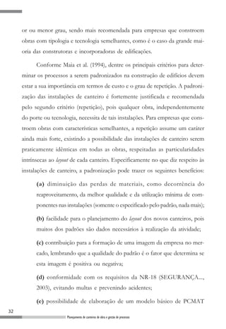 32
Planejamento de canteiros de obra e gestão de processos
or ou menor grau, sendo mais recomendada para empresas que constroem
obras com tipologia e tecnologia semelhantes, como é o caso da grande mai-
oria das construtoras e incorporadoras de edificações.
Conforme Maia et al. (1994), dentre os principais critérios para deter-
minar os processos a serem padronizados na construção de edifícios devem
estar a sua importância em termos de custo e o grau de repetição. A padroni-
zação das instalações de canteiro é fortemente justificada e recomendada
pelo segundo critério (repetição), pois qualquer obra, independentemente
do porte ou tecnologia, necessita de tais instalações. Para empresas que cons-
troem obras com características semelhantes, a repetição assume um caráter
ainda mais forte, existindo a possibilidade das instalações de canteiro serem
praticamente idênticas em todas as obras, respeitadas as particularidades
intrínsecas ao layout de cada canteiro. Especificamente no que diz respeito às
instalações de canteiro, a padronização pode trazer os seguintes benefícios:
(a) diminuição das perdas de materiais, como decorrência do
reaproveitamento, da melhor qualidade e da utilização mínima de com-
ponentes nas instalações (somente o especificado pelo padrão, nada mais);
(b) facilidade para o planejamento do layout dos novos canteiros, pois
muitos dos padrões são dados necessários à realização da atividade;
(c) contribuição para a formação de uma imagem da empresa no mer-
cado, lembrando que a qualidade do padrão é o fator que determina se
esta imagem é positiva ou negativa;
(d) conformidade com os requisitos da NR-18 (SEGURANÇA...,
2003), evitando multas e prevenindo acidentes;
(e) possibilidade de elaboração de um modelo básico de PCMAT
 