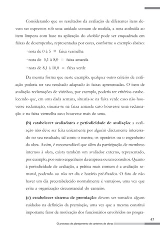 47
O processo de planejamento de canteiros de obras
Considerando que os resultados da avaliação de diferentes itens de-
vem ser expressos sob uma unidade comum de medida, a nota atribuída ao
item limpeza com base na aplicação do checklist pode ser enquadrada em
faixas de desempenho, representadas por cores, conforme o exemplo abaixo:
· nota de 0 à 5 = faixa vermelha
· nota de 5,1 à 8,0 = faixa amarela
· nota de 8,1 à 10,0 = faixa verde
Da mesma forma que neste exemplo, qualquer outro critério de avali-
ação poderia ter seu resultado adaptado às faixas apresentadas. O item de
avaliação reclamações de vizinhos, por exemplo, poderia ter critérios estabe-
lecendo que, em uma dada semana, situaria-se na faixa verde caso não hou-
vesse reclamação, situaria-se na faixa amarela caso houvesse uma reclama-
ção e na faixa vermelha caso houvesse mais de uma.
(b) estabelecer avaliadores e periodicidade de avaliação: a avali-
ação não deve ser feita unicamente por alguém diretamente interessa-
do no seu resultado, tal como o mestre, os operários ou o engenheiro
da obra. Assim, é recomendável que além da participação de membros
internos à obra, exista também um avaliador externo, representado,
por exemplo, por outro engenheiro da empresa ou um consultor. Quanto
à periodicidade de avaliação, a prática mais comum é a avaliação se-
manal, podendo ou não ter dia e horário pré-fixados. O fato de não
haver um dia preestabelecido normalmente é vantajoso, uma vez que
evita a organização circunstancial do canteiro.
(c) estabelecer sistema de premiação: devem ser tomados alguns
cuidados na definição da premiação, uma vez que a mesma constitui
importante fator de motivação dos funcionários envolvidos no progra-
 