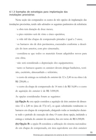 55
Diretrizes para o planejamento de canteiros de obra
4.1.3 Exemplos de estratégias para implantação das
instalações provisórias
Nesta seção são comparados os custos de três opções de implantação das
instalações provisórias, tendo sido adotados os seguintes parâmetros de referência:
· a obra tem duração de doze meses;
· o pico máximo será de vinte e cinco operários;
· a vida útil das chapas de compensado pintadas é igual a 3 anos;
· os barracos são de dois pavimentos, executados conforme a descri-
ção do item anterior, com piso cimentado;
· considera-se que todos os materiais foram adquiridos novos para
esta obra;
· não será considerada a depreciação dos equipamentos;
· tanto os barracos quanto os containers devem abrigar banheiros, vesti-
ário, escritório, almoxarifado e refeitório;
· o custo de entrega ou retirada do container de 12 x 2,40 m na obra é de
R$ 250,00; e
· o custo da chapa de compensado de 14 mm é de R$ 16,00 e o custo
de aquisição do container é de R$ 3.000,00.
As opções consideradas foram as seguintes:
(a) Opção A: esta opção considera a aquisição de dois containers de dimen-
sões 12 x 2,40 m (área de 57,6 m2
), os quais substituirão totalmente os
barracos em chapas de compensado, abrigando todas as instalações duran-
te todo o período de execução da obra. O custo desta opção, incluindo a
entrega e retirada do container do canteiro, fica em torno de R$ 6.500,00.
(b) Opção B: a opção B considera a utilização do sistema racionaliza-
do em chapas de compensado, em área equivalente aos dois containers
 