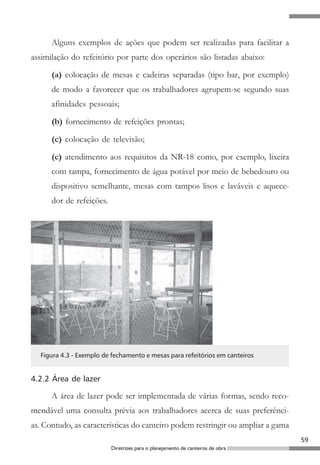 59
Diretrizes para o planejamento de canteiros de obra
Alguns exemplos de ações que podem ser realizadas para facilitar a
assimilação do refeitório por parte dos operários são listadas abaixo:
(a) colocação de mesas e cadeiras separadas (tipo bar, por exemplo)
de modo a favorecer que os trabalhadores agrupem-se segundo suas
afinidades pessoais;
(b) fornecimento de refeições prontas;
(c) colocação de televisão;
(c) atendimento aos requisitos da NR-18 como, por exemplo, lixeira
com tampa, fornecimento de água potável por meio de bebedouro ou
dispositivo semelhante, mesas com tampos lisos e laváveis e aquece-
dor de refeições.
Figura 4.3 - Exemplo de fechamento e mesas para refeitórios em canteiros
4.2.2 Área de lazer
A área de lazer pode ser implementada de várias formas, sendo reco-
mendável uma consulta prévia aos trabalhadores acerca de suas preferênci-
as. Contudo, as características do canteiro podem restringir ou ampliar a gama
 