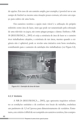 60
Planejamento de canteiros de obra e gestão de processos
de opções. Em caso de um canteiro amplo, por exemplo, é possível ter-se um
campo de futebol ou mesmo uma situação pouco comum, tal como um espa-
ço para cultivo de uma horta.
Em canteiros restritos a opção mais viável é a utilização do próprio
refeitório como área de lazer, status que pode ser caracterizado pela colocação
de uma televisão ou jogos, tais como pingue-pongue e damas. Embora a NR-
18 (SEGURANÇA..., 2003) só exija a existência de área de lazer se o canteiro
tiver trabalhadores alojados, a existência de tais áreas, mesmo quando a exi-
gência não é aplicável, pode se revelar uma iniciativa com bons resultados,
contribuindo para o aumento da satisfação dos trabalhadores (ver Figura 4.4).
Figura 4.4 - Exemplo de área de lazer
4.2.3 Vestiário
A NR-24 (SEGURANÇA..., 2003), que apresenta requisitos referen-
tes as condições sanitárias e de conforto nos locais de trabalho, estabelece
um parâmetro de 1,5 m2
/pessoa para dimensionamento de vestiários. Entre-
tanto, este critério é difícil de ser cumprido em canteiros restritos, fato compro-
 