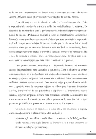 61
Diretrizes para o planejamento de canteiros de obra
vado em um levantamento realizado junto a quatorze canteiros de Porto
Alegre (RS), nos quais obteve-se um valor médio de 1,0 m2
/pessoa.
O vestiário deve estar localizado ao lado dos banheiros e o mais próxi-
mo possível do portão de entrada e saída dos trabalhadores no canteiro. O
requisito de proximidade com o portão de acesso de pessoal parte do pressu-
posto de que os EPI básicos, comuns a todos os trabalhadores (capacetes e
botinas), sejam guardados no vestiário. Visto que esta instalação é o primei-
ro local no qual os operários dirigem-se ao chegar na obra e o último local
ocupado antes que os mesmos deixem a obra no final do expediente, desta
forma assegura-se que apenas o percurso vestiário-portão seja realizado sem
o uso de capacete e botina. Tendo em vista a segurança, é também recomen-
dável criar-se uma ligação coberta entre o vestiário e o portão.
Uma prática comum, orientada por problemas de furto, é a colocação de
acessos independentes para vestiários e banheiros. Com o objetivo de evitar
que funcionários, ao ir no banheiro em horário de expediente violem armários
de colegas, algumas empresas nunca colocam vestiários e banheiros no mesmo
ambiente ou com acessos comuns. Esse arranjo exige que, em algumas ocasi-
ões, o operário tenha de percorrer trajetos ao ar livre para ir de uma instalação
a outra, comprometendo sua privacidade e expondo-se às intempéries. Neste
sentido, algumas empresas optam pela colocação somente de chuveiros no
mesmo ambiente dos vestiários ou pela implantação de arranjos físicos que
garantam privacidade e proteção no trajeto entre as instalações.
Complementando os requisitos já discutidos, são sugeridas, a seguir,
outras medidas para o planejamento dos vestiários:
(a) colocação de telhas translúcidas como cobertura (NR-24), melho-
rando assim a iluminação interna da instalação (o mesmo vale para as
demais instalações provisórias);
 