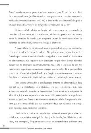 66
Planejamento de canteiros de obra e gestão de processos
3,6 m2
, sendo a mesma posteriormente ampliada para 30 m2
. Em seis obras
de porte semelhante (prédios de seis a nove pavimentos com área construída
média de aproximadamente 1600 m2
) a área média do almoxarifado, para a
situação mais desfavorável ao longo da execução, foi de 27 m2
.
O almoxarifado abriga as funções de armazenamento e controle de
materiais e ferramentas, devendo situar-se idealmente, próximo a três outros
locais do canteiro, de acordo com a seguinte ordem de prioridades: ponto de
descarga de caminhões, elevador de carga e escritório.
A necessidade de proximidade com o ponto de descarga de caminhões
e com o elevador de carga é evidente. No primeiro caso, a justificativa é o
fato de que muitos materiais são descarregados e armazenados diretamente
no almoxarifado. No segundo caso, considera-se que vários destes materiais
devem ser, no momento oportuno, transportados até o seu local de uso nos
pavimentos superiores, usualmente através do elevador. Já a proximidade
com o escritório é desejável devido aos freqüentes contatos entre o mestre-
de-obras e o almoxarife, facilitando-se, assim, a comunicação entre ambos.
Caso exista almoxarife, a configuração interna do almoxarifado deve
ser tal que a instalação seja dividida em dois ambientes: um para
armazenamento de materiais e ferramentas (com armários e etiquetas de
identificação), e outro para sala do almoxarife, com janela de expediente,
através da qual são feitas as requisições e entregas. Ainda é importante lem-
brar que no almoxarifado (ou no escritório) deve ser colocado um estojo
com materiais para primeiros socorros.
Nos canteiros onde existem subempreiteiros de menor porte não vin-
culados ao empreiteiro principal da obra (os de instalações hidráulica e elé-
trica, por exemplo), freqüentemente esses subempreiteiros utilizam uma
 