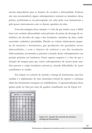 67
Diretrizes para o planejamento de canteiros de obra
mesma dependência para as funções de vestiário e almoxarifado. Embora
não seja recomendável, alguns subempreiteiros resistem ao abandono dessa
prática, justificando-se na preocupação em zelar pelas suas ferramentas e
pelo pouco entrosamento com os demais operários da obra.
Uma desvantagem dessa situação é o fato de que muitas vezes é difícil
locar este vestiário-almoxarifado extra próximo do ponto de descarga de ca-
minhões, do elevador de carga e das instalações sanitárias da obra, sendo
necessário estabelecer prioridades. Devido ao volume relativamente peque-
no de materiais e ferramentas, que geralmente são guardados nestes
almoxarifados, e com o objetivo de otimizar o uso das instalações
hidrossanitárias, recomenda-se priorizar a locação destes subempreiteiros em
posição próxima aos banheiros. Outro aspecto negativo é o fato de que a
situação dá margem para que outros subempreiteiros de menor porte tam-
bém passem a exigir instalações privativas, criando dificuldades de layout
semelhantes às citadas.
Em relação ao controle de retirada e entrega de ferramentas, uma boa
medida é a implantação de uma sistemática formal de registro e cobrança
diária das ferramentas entregues aos trabalhadores. A operacionalização desta
prática pode ser feita por meio de quadros semelhantes aos da Figura 4.5.
Figura 4.5 - Quadro de controle de retirada e
entrega de ferramentas
 
