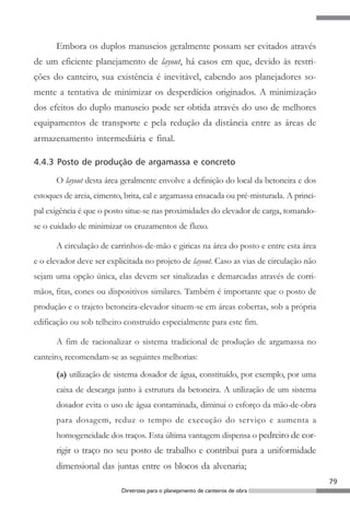 79
Diretrizes para o planejamento de canteiros de obra
Embora os duplos manuseios geralmente possam ser evitados através
de um eficiente planejamento de layout, há casos em que, devido às restri-
ções do canteiro, sua existência é inevitável, cabendo aos planejadores so-
mente a tentativa de minimizar os desperdícios originados. A minimização
dos efeitos do duplo manuseio pode ser obtida através do uso de melhores
equipamentos de transporte e pela redução da distância entre as áreas de
armazenamento intermediária e final.
4.4.3 Posto de produção de argamassa e concreto
O layout desta área geralmente envolve a definição do local da betoneira e dos
estoques de areia, cimento, brita, cal e argamassa ensacada ou pré-misturada. A princi-
pal exigência é que o posto situe-se nas proximidades do elevador de carga, tomando-
se o cuidado de minimizar os cruzamentos de fluxo.
A circulação de carrinhos-de-mão e giricas na área do posto e entre esta área
e o elevador deve ser explicitada no projeto de layout. Caso as vias de circulação não
sejam uma opção única, elas devem ser sinalizadas e demarcadas através de corri-
mãos, fitas, cones ou dispositivos similares. Também é importante que o posto de
produção e o trajeto betoneira-elevador situem-se em áreas cobertas, sob a própria
edificação ou sob telheiro construído especialmente para este fim.
A fim de racionalizar o sistema tradicional de produção de argamassa no
canteiro, recomendam-se as seguintes melhorias:
(a) utilização de sistema dosador de água, constituído, por exemplo, por uma
caixa de descarga junto à estrutura da betoneira. A utilização de um sistema
dosador evita o uso de água contaminada, diminui o esforço da mão-de-obra
para dosagem, reduz o tempo de execução do serviço e aumenta a
homogeneidade dos traços. Esta última vantagem dispensa o pedreiro de cor-
rigir o traço no seu posto de trabalho e contribui para a uniformidade
dimensional das juntas entre os blocos da alvenaria;
 