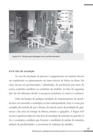 81
Diretrizes para o planejamento de canteiros de obra
Figura 4.9 - Rampa para dosagem com carrinho dosador
4.4.4 Vias de circulação
As vias de circulação de pessoas e equipamentos no canteiro devem
ser explicitadas no planejamento de layout através de linhas de fluxo. Na
obra, devem ser pavimentadas e delimitadas, de preferência por meio de
cones, corrimãos metálicos ou corrimãos de madeira. As fitas de segurança
não são tão eficientes devido à sua pouca resistência ao vento e à esforços.
Antes da locação de qualquer instalação de armazenamento de materi-
ais deve ser executado o contrapiso na área correspondente. Este é o caso, por
exemplo, das centrais de aço e fôrmas, da área do posto de produção de arga-
massa e das áreas de estoque de blocos, cimento e agregados. A Figura 4.10
mostra a aparência típica de uma área de circulação de materiais na qual não se
fez o contrapiso, condição que favorece a incidência de perdas de materiais,
redução de produtividade e a ocorrência de acidentes de trabalho.
 