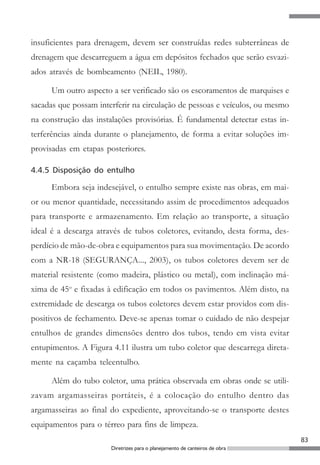 83
Diretrizes para o planejamento de canteiros de obra
insuficientes para drenagem, devem ser construídas redes subterrâneas de
drenagem que descarreguem a água em depósitos fechados que serão esvazi-
ados através de bombeamento (NEIL, 1980).
Um outro aspecto a ser verificado são os escoramentos de marquises e
sacadas que possam interferir na circulação de pessoas e veículos, ou mesmo
na construção das instalações provisórias. É fundamental detectar estas in-
terferências ainda durante o planejamento, de forma a evitar soluções im-
provisadas em etapas posteriores.
4.4.5 Disposição do entulho
Embora seja indesejável, o entulho sempre existe nas obras, em mai-
or ou menor quantidade, necessitando assim de procedimentos adequados
para transporte e armazenamento. Em relação ao transporte, a situação
ideal é a descarga através de tubos coletores, evitando, desta forma, des-
perdício de mão-de-obra e equipamentos para sua movimentação. De acordo
com a NR-18 (SEGURANÇA..., 2003), os tubos coletores devem ser de
material resistente (como madeira, plástico ou metal), com inclinação má-
xima de 45o
e fixadas à edificação em todos os pavimentos. Além disto, na
extremidade de descarga os tubos coletores devem estar providos com dis-
positivos de fechamento. Deve-se apenas tomar o cuidado de não despejar
entulhos de grandes dimensões dentro dos tubos, tendo em vista evitar
entupimentos. A Figura 4.11 ilustra um tubo coletor que descarrega direta-
mente na caçamba teleentulho.
Além do tubo coletor, uma prática observada em obras onde se utili-
zavam argamasseiras portáteis, é a colocação do entulho dentro das
argamasseiras ao final do expediente, aproveitando-se o transporte destes
equipamentos para o térreo para fins de limpeza.
 