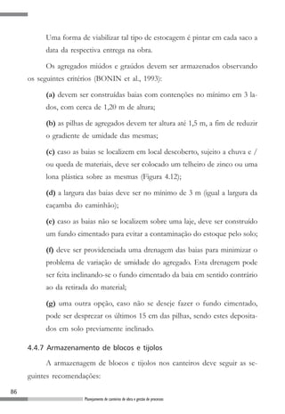 86
Planejamento de canteiros de obra e gestão de processos
Uma forma de viabilizar tal tipo de estocagem é pintar em cada saco a
data da respectiva entrega na obra.
Os agregados miúdos e graúdos devem ser armazenados observando
os seguintes critérios (BONIN et al., 1993):
(a) devem ser construídas baias com contenções no mínimo em 3 la-
dos, com cerca de 1,20 m de altura;
(b) as pilhas de agregados devem ter altura até 1,5 m, a fim de reduzir
o gradiente de umidade das mesmas;
(c) caso as baias se localizem em local descoberto, sujeito a chuva e /
ou queda de materiais, deve ser colocado um telheiro de zinco ou uma
lona plástica sobre as mesmas (Figura 4.12);
(d) a largura das baias deve ser no mínimo de 3 m (igual a largura da
caçamba do caminhão);
(e) caso as baias não se localizem sobre uma laje, deve ser construído
um fundo cimentado para evitar a contaminação do estoque pelo solo;
(f) deve ser providenciada uma drenagem das baias para minimizar o
problema de variação de umidade do agregado. Esta drenagem pode
ser feita inclinando-se o fundo cimentado da baia em sentido contrário
ao da retirada do material;
(g) uma outra opção, caso não se deseje fazer o fundo cimentado,
pode ser desprezar os últimos 15 cm das pilhas, sendo estes deposita-
dos em solo previamente inclinado.
4.4.7 Armazenamento de blocos e tijolos
A armazenagem de blocos e tijolos nos canteiros deve seguir as se-
guintes recomendações:
 
