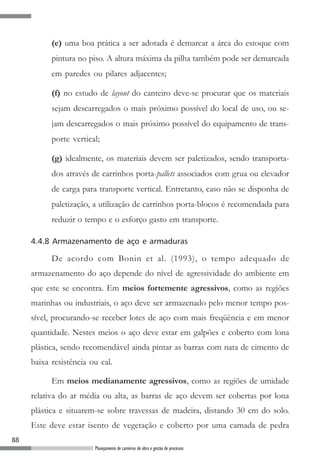 88
Planejamento de canteiros de obra e gestão de processos
(e) uma boa prática a ser adotada é demarcar a área do estoque com
pintura no piso. A altura máxima da pilha também pode ser demarcada
em paredes ou pilares adjacentes;
(f) no estudo de layout do canteiro deve-se procurar que os materiais
sejam descarregados o mais próximo possível do local de uso, ou se-
jam descarregados o mais próximo possível do equipamento de trans-
porte vertical;
(g) idealmente, os materiais devem ser paletizados, sendo transporta-
dos através de carrinhos porta-pallets associados com grua ou elevador
de carga para transporte vertical. Entretanto, caso não se disponha de
paletização, a utilização de carrinhos porta-blocos é recomendada para
reduzir o tempo e o esforço gasto em transporte.
4.4.8 Armazenamento de aço e armaduras
De acordo com Bonin et al. (1993), o tempo adequado de
armazenamento do aço depende do nível de agressividade do ambiente em
que este se encontra. Em meios fortemente agressivos, como as regiões
marinhas ou industriais, o aço deve ser armazenado pelo menor tempo pos-
sível, procurando-se receber lotes de aço com mais freqüência e em menor
quantidade. Nestes meios o aço deve estar em galpões e coberto com lona
plástica, sendo recomendável ainda pintar as barras com nata de cimento de
baixa resistência ou cal.
Em meios medianamente agressivos, como as regiões de umidade
relativa do ar média ou alta, as barras de aço devem ser cobertas por lona
plástica e situarem-se sobre travessas de madeira, distando 30 cm do solo.
Este deve estar isento de vegetação e coberto por uma camada de pedra
 