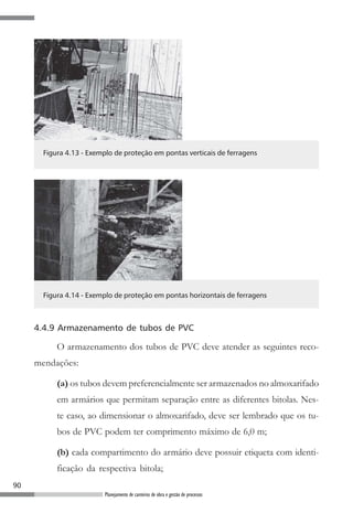 90
Planejamento de canteiros de obra e gestão de processos
Figura 4.13 - Exemplo de proteção em pontas verticais de ferragens
Figura 4.14 - Exemplo de proteção em pontas horizontais de ferragens
4.4.9 Armazenamento de tubos de PVC
O armazenamento dos tubos de PVC deve atender as seguintes reco-
mendações:
(a) os tubos devem preferencialmente ser armazenados no almoxarifado
em armários que permitam separação entre as diferentes bitolas. Nes-
te caso, ao dimensionar o almoxarifado, deve ser lembrado que os tu-
bos de PVC podem ter comprimento máximo de 6,0 m;
(b) cada compartimento do armário deve possuir etiqueta com identi-
ficação da respectiva bitola;
 