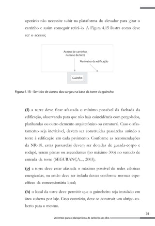 93
Diretrizes para o planejamento de canteiros de obra
operário não necessite subir na plataforma do elevador para girar o
carrinho e assim conseguir retirá-lo. A Figura 4.15 ilustra como deve
ser o acesso;
Figura 4.15 - Sentido de acesso das cargas na base da torre do guincho
(f) a torre deve ficar afastada o mínimo possível da fachada da
edificação, observando para que não haja coincidência com pergolados,
platibandas ou outro elemento arquitetônico ou estrutural. Caso o afas-
tamento seja inevitável, devem ser construídas passarelas unindo a
torre à edificação em cada pavimento. Conforme as recomendações
da NR-18, estas passarelas devem ser dotadas de guarda-corpo e
rodapé, serem planas ou ascendentes (no máximo 30o) no sentido de
entrada da torre (SEGURANÇA..., 2003);
(g) a torre deve estar afastada o máximo possível de redes elétricas
energizadas, ou então deve ser isolada destas conforme normas espe-
cíficas da concessionária local;
(h) o local da torre deve permitir que o guincheiro seja instalado em
área coberta por laje. Caso contrário, deve-se construir um abrigo co-
berto para o mesmo.
 