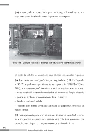 96
Planejamento de canteiros de obra e gestão de processos
(m) a torre pode ser aproveitada para marketing, colocando-se no seu
topo uma placa iluminada com a logomarca da empresa.
Figura 4.16 - Exemplo de elevador de carga - cobertura, porta e contenções laterais
O posto de trabalho do guincheiro deve atender aos seguintes requisitos:
(a) deve existir assento ergonômico para o guincheiro (NR-18). Segundo
a NR-17, a qual trata especificamente de ergonomia (SEGURANÇA...,
2003), um assento ergonômico deve possuir as seguintes características:
- altura ajustável à estatura do trabalhador e à natureza da função exercida;
- pouca ou nenhuma conformação na base do assento;
- borda frontal arredondada;
- encosto com forma levemente adaptada ao corpo para proteção da
região lombar.
(b) caso o posto do guincheiro situe-se em área sujeita a queda de materi-
ais e intempéries, o mesmo deve possuir uma cobertura, executada, por
exemplo, com chapas de compensado ou com telhas de zinco;
 