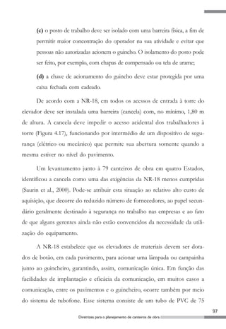 97
Diretrizes para o planejamento de canteiros de obra
(c) o posto de trabalho deve ser isolado com uma barreira física, a fim de
permitir maior concentração do operador na sua atividade e evitar que
pessoas não autorizadas acionem o guincho. O isolamento do posto pode
ser feito, por exemplo, com chapas de compensado ou tela de arame;
(d) a chave de acionamento do guincho deve estar protegida por uma
caixa fechada com cadeado.
De acordo com a NR-18, em todos os acessos de entrada à torre do
elevador deve ser instalada uma barreira (cancela) com, no mínimo, 1,80 m
de altura. A cancela deve impedir o acesso acidental dos trabalhadores à
torre (Figura 4.17), funcionando por intermédio de um dispositivo de segu-
rança (elétrico ou mecânico) que permite sua abertura somente quando a
mesma estiver no nível do pavimento.
Um levantamento junto à 79 canteiros de obra em quatro Estados,
identificou a cancela como uma das exigências da NR-18 menos cumpridas
(Saurin et al., 2000). Pode-se atribuir esta situação ao relativo alto custo de
aquisição, que decorre do reduzido número de fornecedores, ao papel secun-
dário geralmente destinado à segurança no trabalho nas empresas e ao fato
de que alguns gerentes ainda não estão convencidos da necessidade da utili-
zação do equipamento.
A NR-18 estabelece que os elevadores de materiais devem ser dota-
dos de botão, em cada pavimento, para acionar uma lâmpada ou campainha
junto ao guincheiro, garantindo, assim, comunicação única. Em função das
facilidades de implantação e eficácia da comunicação, em muitos casos a
comunicação, entre os pavimentos e o guincheiro, ocorre também por meio
do sistema de tubofone. Esse sistema consiste de um tubo de PVC de 75
 
