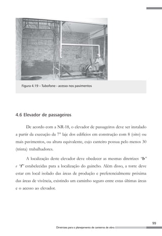 99
Diretrizes para o planejamento de canteiros de obra
Figura 4.19 – Tubofone - acesso nos pavimentos
4.6 Elevador de passageiros
De acordo com a NR-18, o elevador de passageiros deve ser instalado
a partir da execução da 7° laje dos edifícios em construção com 8 (oito) ou
mais pavimentos, ou altura equivalente, cujo canteiro possua pelo menos 30
(trinta) trabalhadores.
A localização deste elevador deve obedecer as mesmas diretrizes “b”
e “f” estabelecidas para a localização do guincho. Além disso, a torre deve
estar em local isolado das áreas de produção e preferencialmente próxima
das áreas de vivência, existindo um caminho seguro entre estas últimas áreas
e o acesso ao elevador.
 