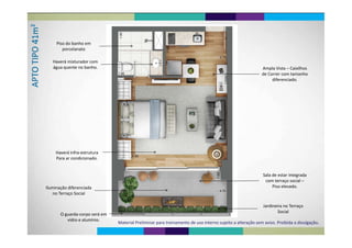 Pi d b hPiso do banho em 
porcelanato
Haverá misturador com 
água quente no banho. Ampla Vista – Caixilhos 
de Correr com tamanho 
diferenciado.
Haverá infra‐estrutura 
Para ar condicionado.
Sala de estar integradaSala de estar integrada 
com terraço social –
Piso elevado.Iluminação diferenciada
Jardineira no Terraço
no Terraço Social
O guarda‐corpo será em 
vidro e alumínio
Jardineira no Terraço 
Social
Material Preliminar para treinamento de uso interno sujeito a alteração sem aviso. Proibida a divulgação.
vidro e alumínio.
 