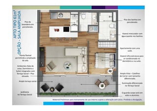 d b h
Piso da 
lavanderia em 
Piso dos banhos em 
porcelanato.
porcelanato.
Haverá misturador com 
água quente nos banhos.
Apartamento com uma 
suíte.
Haverá infra‐estrutura para
ar‐condicionado no
Planta flexível 
permitindo a ampliação  ar condicionado no 
dormitório e na suíte.
A bi t (S l d
p p ç
da sala.
Ambientes (Sala de 
estar, Dormitório e 
Suíte) integrados com g
Terraço Social – Piso 
elevado.
Ampla Vista – Caixilhos 
de Correr com tamanho 
diferenciadodiferenciado.
Amplo terraço social
Iluminação diferenciada
no Terraço Social
d á
no Terraço Social
Jardineira O guarda‐corpo será em 
vidro e alumínio.
Jardineira 
no Terraço Social
Material Preliminar para treinamento de uso interno sujeito a alteração sem aviso. Proibida a divulgação.
 