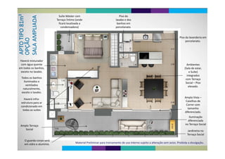 Suíte Máster com  Piso do 
Terraço Íntimo (onde 
ficará localizada a 
condensadora)
lavabo e dos 
banhos em 
porcelanatocondensadora) porcelanato.
Pi d l d iPiso da lavanderia em 
porcelanato.
Haverá misturador 
com água quente Ambientescom água quente 
em todos os banhos, 
exceto no lavabo.
Ambientes 
(Sala de estar, 
e Suíte) 
i t d
Todos os banhos 
iluminados e 
til d
integrados 
com Terraço 
Social – Piso 
ventilados 
naturalmente, 
exceto o lavabo.
elevado.
Ampla Vista –
Caixilhos de 
Haverá infra‐
estrutura para ar
Correr com 
tamanho 
diferenciado.
estrutura para ar 
condicionado em 
todas as suítes
diferenciado.
Iluminação 
diferenciada
Amplo Terraço 
Social
no Terraço Social
Jardineira no 
Terraço Social
O guarda‐corpo será
Material Preliminar para treinamento de uso interno sujeito a alteração sem aviso. Proibida a divulgação.
O guarda corpo será 
em vidro e alumínio.
 