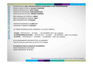 INCORPORAÇÃO: STAN  DESENVOLVIMENTO IMOBILIÁRIO E YUNY INCORPORADORA
O PROJETO ARQUITETÔNICO: AFLALO E GASPERINI 
PROJETO PAISAGÍSTISCO: YAPÓ| ORSINI
ENTO
PROJETO DE DECORAÇÃO: JOÃO ARMENTANO
PROJETO DAS ESCULTURAS: IRMÃOS CAMPANA
DIMEEEND
ÁREA ORIGINAL DO TERRENO: 5.000m²
ÁREA DE DOAÇÃO DE CALÇADA: 768m²
MPRE
Ç Ç
ÁREA REMANESCENTE: 4.232,00m²
O EM
‐PRIVATIVA RESIDENCIAL: 21.000,71m²
‐PRIVATIVA ST MARCHE: 1.534,94m²
G DO
02 TORRES RESIDENCIAIS (391 UNIDADES) + 01 LOJA ST MARCHE
FING
‐ STUDIO – APTO DE 41m²  – 01 VAGA    ‐ 237 UNIDADES  (61%  das unidades)
02 DORMITÓRIOS (01 SUÍTE) APTO DE 61 ² 01 VAGA 80 UNIDADES (20% d id d )
BRIEF
‐ 02 DORMITÓRIOS (01 SUÍTE)  – APTO DE 61m²  – 01 VAGA    ‐ 80 UNIDADES    (20%  das unidades)
‐ 02 SUÍTES  – APTO DE 81m²  – 02 VAGAS  ‐ 74 UNIDADES    (19%  das unidades)
B
Nº DE APARTAMENTO POR PAVTO TIPO: 10 UNIDADES*
*Nos 03 primeiros pavimentos da Torre B: 07 unidades*Nos 03 primeiros pavimentos da Torre B: 07 unidades.
04 SUBSOLOS COM 513 VAGAS DE AUTOMÓVEIS04 SUBSOLOS COM 513 VAGAS DE AUTOMÓVEIS
VAGAS RESIDENCIAIS: 465 VAGAS
VAGAS COMERCIAIS: 48 VAGASVAGAS COMERCIAIS: 48 VAGAS
Material Preliminar para treinamento de uso interno sujeito a alteração sem aviso. Proibida a divulgação.
 