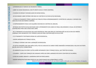S
‐ SUPERMERCADO ST MARCHE NO PAVIMENTO TÉRREO;
CIAIS ‐ LOBBY DE ACESSO RESIDENCIAL COM PÉ DIREITO DUPLO E PORTA GIRATÓRIA;RENC
‐ O ACESSO DE SERVIÇO É DESVINCULADO DO ACESSO SOCIAL;
Á
DIFER
‐ HÁ UM GRANDE LOBBY EXTERNO COM MAIS DE 9 METROS DE ALTURA NA RUA MICHIGAN;
‐ A PRAÇA DO PAVIMENTO TÉRREO (ABERTA AO PÚBLICO) POSSUI APROXIMADAMENTE 10 METROS DE LARGURA E CONTARÁ COM 
DE D
Ç ( )
UMA ESCULTURA DOS IRMÃOS CAMPANA;
O EMPREENDIMENTO POSSUI UM CALÇADÃO COM MAIS DE 4 METROS DE LARGURA;
STA D
‐ O EMPREENDIMENTO POSSUI UM CALÇADÃO COM MAIS DE 4 METROS DE LARGURA;
‐ RETIRADA DOS POSTES DA RUA MICHIGAN COM O ATERRAMENTO DOS CABOS DE FORÇA, MELHORANDO O VISUAL DO ENTORNO E 
LIS
CONTRIBUINDO PARA UMA CIDADE MAIS LIMPA.
‐ NO 1º PAVIMENTO HÁ UM ACESSO EXCLUSIVO RESIDENCIAL PARA UMA ÁREA DE CONTEMPLAÇÃO DA ESCULTURA DOS IRMÃOSNO 1  PAVIMENTO HÁ UM ACESSO EXCLUSIVO RESIDENCIAL PARA UMA ÁREA DE CONTEMPLAÇÃO DA ESCULTURA DOS IRMÃOS 
CAMPANA E NOS PAVIMENTOS TIPO TEREMOS CAIXILHOS PARA CONTEMPLAÇÃO DA ESCULTURA.
O 21º PAVIMENTO É DESTINADO APENAS AO LAZER RESIDENCIAL‐ O 21º PAVIMENTO É DESTINADO APENAS AO LAZER RESIDENCIAL; 
‐ HAVERÁ JARDINEIRA NO TERRAÇO SOCIAL;
‐ O TERRAÇO CONTARÁ COM UMA ILUMINAÇÃO DIFERENCIADA;
‐ OS APTOS CONTARÃO COM UMA AMPLA VISTA, POIS OS CAIXILHOS DE CORRER TERÃO DIMENSÕES DIFERENCIADAS, INCLUSIVE NA PORTA 
BALCÃO DAS SUÍTES E DORMITÓRIOS;
‐ OS AMBIENTES (SALA DE ESTAR E SUÍTES) SERÃO INTEGRADOS COM O TERRAÇO SOCIAL, QUE TERÁ PISO ELEVADO;
‐ O GUARDA – CORPO DOS TERRAÇOS DAS UNIDADES SERÃO EM VIDRO LAMINADO REFLEXIVO COM PERFIS DE ALUMÍNIO; 
O PISO DO LAVABO BANHOS E LAVANDERIA SERÁ EM PORCELANATO;‐ O PISO DO LAVABO, BANHOS E LAVANDERIA SERÁ EM PORCELANATO;
‐ HAVERÁ INFRAESTRUTURA PARA PONTOS DE AR CONDICIONADO NOS DORMITÓRIOS E SUÍTES;
Material Preliminar para treinamento de uso interno sujeito a alteração sem aviso. Proibida a divulgação.
 