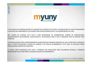 YYUNMY
É UM SERVIÇO DE PERSONALIZAÇÃO DE UNIDADES QUE OFERECE AO CLIENTE A POSSIBILIDADE DE FAZER INTERVENÇÕES
E ESCOLHAS NO APARTAMENTO, DE ACORDO COM AS NECESSIDADES DELE E AS POSSIBILIDADES DA YUNY.
Ã Õ ’SÃO OPÇÕES DE PLANTAS, KIT’S CIVIS E UMA DIVERSIDADE DE ACABAMENTOS, SEMPRE DE FORNECEDORES
RIGOROSAMENTE SELECIONADOS, QUALIFICADOS E ATUALIZADOS COM O QUE O MERCADO TEM DE MELHOR PARA
OFERECEROFERECER.
A PERSONALIZAÇÃO DESTE EMPREENDIMENTO ACONTECERÁ NO PRIMEIRO SEMESTRE DE 2014 E SERÁ NESTE MOMENTOA PERSONALIZAÇÃO DESTE EMPREENDIMENTO ACONTECERÁ NO PRIMEIRO SEMESTRE DE 2014 E SERÁ NESTE MOMENTO
QUE O CLIENTE ESCOLHERÁ A PLANTA DA UNIDADE E OS ITENS DE ACABAMENTO E KIT’S CIVIS. AS ESCOLHAS SERÃO
FORMALIZADAS ATRAVÉS DE CONTRATOFORMALIZADAS ATRAVÉS DE CONTRATO.
O CLIENTE SERÁ CONTATADO PELA YUNY E ATENDIDO POR ARQUITETOS PARA ESCLARECER DÚVIDAS E FORNECERO CLIENTE SERÁ CONTATADO PELA YUNY E ATENDIDO POR ARQUITETOS PARA ESCLARECER DÚVIDAS E FORNECER
INFORMAÇÕES QUE PERMITIRÃO A PERSONALIZAÇÃO DO APARTAMENTO.
Material Preliminar para treinamento de uso interno sujeito a alteração sem aviso. Proibida a divulgação.
 