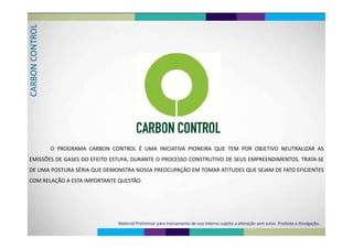 LTROCONTON CARBOCA
O PROGRAMA CARBON CONTROL É UMA INICIATIVA PIONEIRA QUE TEM POR OBJETIVO NEUTRALIZAR ASO PROGRAMA CARBON CONTROL É UMA INICIATIVA PIONEIRA QUE TEM POR OBJETIVO NEUTRALIZAR AS
EMISSÕES DE GASES DO EFEITO ESTUFA, DURANTE O PROCESSO CONSTRUTIVO DE SEUS EMPREENDIMENTOS. TRATA‐SE,
DE UMA POSTURA SÉRIA QUE DEMONSTRA NOSSA PREOCUPAÇÃO EM TOMAR ATITUDES QUE SEJAM DE FATO EFICIENTES
COM RELAÇÃO A ESTA IMPORTANTE QUESTÃO.
Material Preliminar para treinamento de uso interno sujeito a alteração sem aviso. Proibida a divulgação.
 