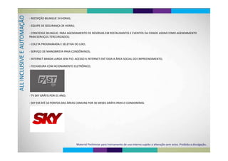 O
RECEPÇÃO BILINGUE 24 HORAS
AÇÃO
‐ RECEPÇÃO BILINGUE 24 HORAS;
‐ EQUIPE DE SEGURANÇA 24 HORAS;
OMA
‐ CONCIERGE BILINGUE: PARA AGENDAMENTO DE RESERVAS EM RESTAURANTES E EVENTOS DA CIDADE ASSIM COMO AGENDAMENTO 
PARA SERVIÇOS TERCEIRIZADOS;
AUTO
PARA SERVIÇOS TERCEIRIZADOS;
‐ COLETA PROGRAMADA E SELETIVA DO LIXO;
E E A
‐ SERVIÇO DE MANOBRISTA PARA CONDÔMINOS;
SIVE
‐ INTERNET BANDA LARGA SEM FIO: ACESSO A INTERNET EM TODA A ÁREA SOCIAL DO EMPREENDIMENTO;
FECHADURA COM ACIONAMENTO ELETRÔNICO;
CLU
‐ FECHADURA COM ACIONAMENTO ELETRÔNICO;
LL INAL
TV SKY GRÁTIS POR 01 ANO‐ TV SKY GRÁTIS POR 01 ANO;
‐ SKY EM ATÉ 10 PONTOS DAS ÁREAS COMUNS POR 36 MESES GRÁTIS PARA O CONDOMÍNIO.
Material Preliminar para treinamento de uso interno sujeito a alteração sem aviso. Proibida a divulgação.
 