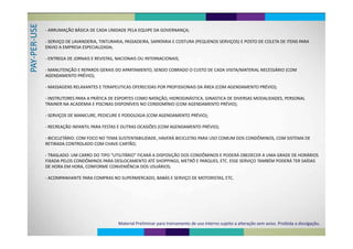 ER‐US
‐ ARRUMAÇÃO BÁSICA DE CADA UNIDADE PELA EQUIPE DA GOVERNANÇA;
‐ SERVIÇO DE LAVANDERIA TINTURARIA PASSADEIRA SAPATARIA E COSTURA (PEQUENOS SERVIÇOS) E POSTO DE COLETA DE ITENS PARA
‐PER
SERVIÇO DE LAVANDERIA, TINTURARIA, PASSADEIRA, SAPATARIA E COSTURA (PEQUENOS SERVIÇOS) E POSTO DE COLETA DE ITENS PARA 
ENVIO A EMPRESA ESPECIALIZADA;
ENTREGA DE JORNAIS E REVISTAS NACIONAIS OU INTERNACIONAIS
PAY‐
‐ ENTREGA DE JORNAIS E REVISTAS, NACIONAIS OU INTERNACIONAIS;
‐ MANUTENÇÃO E REPAROS GERAIS DO APARTAMENTO, SENDO COBRADO O CUSTO DE CADA VISITA/MATERIAL NECESSÁRIO (COM 
AGENDAMENTO PRÉVIO);
‐ MASSAGENS RELAXANTES E TERAPEUTICAS OFERECIDAS POR PROFISSIONAIS DA ÁREA (COM AGENDAMENTO PRÉVIO);‐ MASSAGENS RELAXANTES E TERAPEUTICAS OFERECIDAS POR PROFISSIONAIS DA ÁREA (COM AGENDAMENTO PRÉVIO);
‐ INSTRUTORES PARA A PRÁTICA DE ESPORTES COMO NATAÇÃO, HIDROGINÁSTICA, GINASTICA DE DIVERSAS MODALIDADES, PERSONAL 
Í Í ÉTRAINER NA ACADEMIA E PISCINAS DISPONÍVEIS NO CONDOMÍNIO (COM AGENDAMENTO PRÉVIO);
‐ SERVIÇOS DE MANICURE, PEDICURE E PODOLOGIA (COM AGENDAMENTO PRÉVIO);Ç , ( );
‐ RECREAÇÃO INFANTIL PARA FESTAS E OUTRAS OCASIÕES (COM AGENDAMENTO PRÉVIO);
‐ BICICLETÁRIO: COM FOCO NO TEMA SUSTENTABILIDADE, HAVERÁ BICICLETAS PARA USO COMUM DOS CONDÔMINOS, COM SISTEMA DE 
RETIRADA CONTROLADO COM CHAVE‐CARTÃO;
‐ TRASLADO: UM CARRO DO TIPO “UTILITÁRIO” FICARÁ A DISPOSIÇÃO DOS CONDÔMINOS E PODERÁ OBEDECER A UMA GRADE DE HORÁRIOS
FIXADA PELOS CONDÔMINOS PARA DESLOCAMENTO ATÉ SHOPPINGS METRÔ E PARQUES ETC ESSE SERVIÇO TAMBÉM PODERÁ TER SAÍDASFIXADA PELOS CONDÔMINOS PARA DESLOCAMENTO ATÉ SHOPPINGS, METRÔ E PARQUES, ETC. ESSE SERVIÇO TAMBÉM PODERÁ TER SAÍDAS 
DE HORA EM HORA, CONFORME CONVENIÊNCIA DOS USUÁRIOS;
ACOMPANHANTE PARA COMPRAS NO SUPERMERCADO BABÁS E SERVIÇO DE MOTORISTAS ETC‐ ACOMPANHANTE PARA COMPRAS NO SUPERMERCADO, BABÁS E SERVIÇO DE MOTORISTAS, ETC.
Material Preliminar para treinamento de uso interno sujeito a alteração sem aviso. Proibida a divulgação.
 
