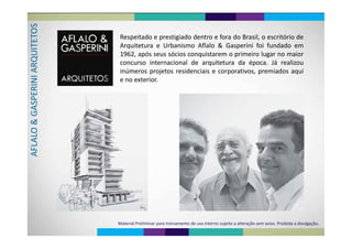 SETO Respeitado e prestigiado dentro e fora do Brasil, o escritório deQUIT
Arquitetura e Urbanismo Aflalo & Gasperini foi fundado em
1962, após seus sócios conquistarem o primeiro lugar no maior
ARQ
p q p g
concurso internacional de arquitetura da época. Já realizou
inúmeros projetos residenciais e corporativos premiados aqui
RINI A
inúmeros projetos residenciais e corporativos, premiados aqui
e no exterior.
SPERGASO & LALOAF
Material Preliminar para treinamento de uso interno sujeito a alteração sem aviso. Proibida a divulgação.
 