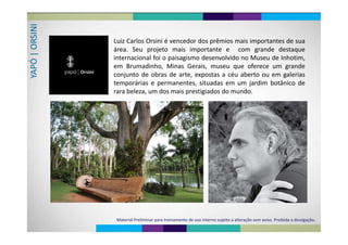 NIRSIN
Luiz Carlos Orsini é vencedor dos prêmios mais importantes de sua
| OR
Luiz Carlos Orsini é vencedor dos prêmios mais importantes de sua
área. Seu projeto mais importante e com grande destaque
i t i l f i i i d l id M d I h ti
APÓ 
internacional foi o paisagismo desenvolvido no Museu de Inhotim,
em Brumadinho, Minas Gerais, museu que oferece um grande
YA
conjunto de obras de arte, expostas a céu aberto ou em galerias
temporárias e permanentes, situadas em um jardim botânico dep p , j
rara beleza, um dos mais prestigiados do mundo.
Material Preliminar para treinamento de uso interno sujeito a alteração sem aviso. Proibida a divulgação.
 