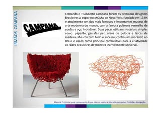 A d b f d
PANA Fernando e Humberto Campana foram os primeiros designers
brasileiros a expor no MOMA de Nova York, fundado em 1929,
AMP
é atualmente um dos mais famosos e importantes museus de
arte moderna do mundo, com a famosa poltrona vermelha de
S  CA
arte moderna do mundo, com a famosa poltrona vermelha de
cordas e aço inoxidável. Suas peças utilizam materiais simples
como: papelão garrafas pet ursos de pelúcia e lascas de
MÃOS
como: papelão, garrafas pet, ursos de pelúcia e lascas de
madeira. Mesmo com todo o sucesso, continuam morando no
l l b í l d d
IRM
Brasil e usam como principal combustível para a criatividade
as raízes brasileiras de maneira incrivelmente universal.
Material Preliminar para treinamento de uso interno sujeito a alteração sem aviso. Proibida a divulgação.
 