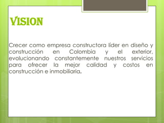 VISION

Crecer como empresa constructora líder en diseño y
construcción     en   Colombia  y    el   exterior,
evolucionando constantemente nuestros servicios
para ofrecer la mejor calidad y costos en
construcción e inmobiliaria.
 