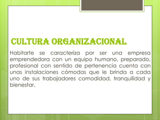 CULTURA ORGANIZACIONAL
Habitarte se caracteriza por ser una empresa
emprendedora con un equipo humano, preparado,
profesional con sentido de pertenencia cuenta con
unas instalaciones cómodas que le brinda a cada
uno de sus trabajadores comodidad, tranquilidad y
bienestar.
 
