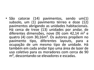 • São catorze (14) pavimentos, sendo um(1)
subsolo, um (1) pavimento térreo e doze (12)
pavimentos abrigando as unidades habitacionais.
Há cerca de treze (13) unidades por andar, de
diferentes dimensões, nove (9) com 42,14 m² e
quatro (4) com 30,16m². Os autores propõem no
pavimento tipo, diferentes layouts, para a
ocupação de um mesmo tipo de unidade. Há
também em cada andar tipo uma área de lazer de
uso coletivo para os moradores com cerca de 90
m², descontando-se elevadores e escadas.
 
