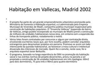 Habitação em Vallecas, Madrid 2002
•
• O projeto faz parte de um grande empreendimento urbanístico promovido pelo
Ministério do Fomento à Habitação espanhol, e é administrado pela Empresa
Municipal de Viviendas de Madri, companhia pública municipal responsável pela
construção de habitações populares. O “Ensanche Vallecas” (expansão do bairro
de Vallecas, antigo pueblo incorporado ao município de Madri) prevê a construção
de milhares de unidades habitacionais nessa área, em sintonia com a expansão das
linhas de transporte público, notadamente o metrô.
• Vários lotes foram contratados por concursos e alguns por contratação direta,
envolvendo escritórios locais que, por livre escolha, podem convidar arquitetos
estrangeiros para desenvolver projetos em parceria. Promove-se assim um lado
interessante da questão habitacional, ao favorecer a troca cultural e intelectual
dissociada dos interesses de mercado. Quem fez o convite, neste caso, foi o
arquiteto espanhol Javier Bellosillo.
• O programa, baseado na longa experiência da EMV na promoção da habitação
social e nas estritas normas de projeto decorrentes, previu na parcela a ser
projetada a construção de 56 unidades habitacionais em três tipologias: 60m2
para dois dormitórios, 75 para três e 90m2 para quatro dormitório
 