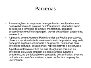 Parcerias
• A associação com empresas de engenharia consultiva levou ao
desenvolvimento de projetos de infraestrutura urbana tais como
corredores e terminais de ônibus, monotrilhos, garagens
subterrâneas e edifícios garagem, praças de pedágio, passarelas,
entre outros.
• A parceria com o Arquiteto Paulo Mendes da Rocha, por sua vez,
oferece a oportunidade de desenvolvimento de projetos de grande
porte para órgãos institucionais e de governo, destinados para
atividades culturais, educacionais, representativas e de serviços.
• A postura reflexiva e crítica em sua atuação faz com que as
atividades do MMBB ampliem-se para o âmbito cultural e
acadêmico, na participação e organização de seminários, eventos
culturais e exposições, assim como na docência e na pesquisa
universitária.
 