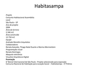 Habitasampa
Projeto
Conjunto Habitacional Assembléia
Local
São Paulo – SP
Ano do projeto
2004
Área do terreno
2.346 m2
Área construída
12.750 m2
Equipe
Andrade Morettin Arquitetos
Colaboradores
Renata Azevedo, Thiago Natal Duarte e Marina Mermelstein
Programação visual
Renata Domingos
Maquete eletrônica
Visualize Arquitetura Digital
Premiação
6° Bienal Internacional de São Paulo - Projeto selecionado para exposição
Concurso Nacional de Habitação para Locação Social – HabitaSampa - 1º Prêmio
 
