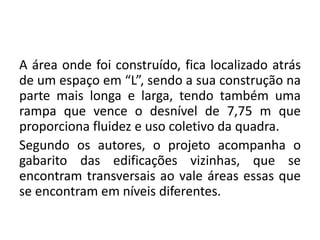 A área onde foi construído, fica localizado atrás
de um espaço em “L”, sendo a sua construção na
parte mais longa e larga, tendo também uma
rampa que vence o desnível de 7,75 m que
proporciona fluidez e uso coletivo da quadra.
Segundo os autores, o projeto acompanha o
gabarito das edificações vizinhas, que se
encontram transversais ao vale áreas essas que
se encontram em níveis diferentes.
 