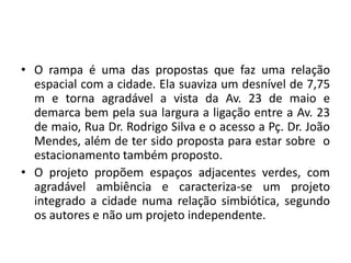• O rampa é uma das propostas que faz uma relação
espacial com a cidade. Ela suaviza um desnível de 7,75
m e torna agradável a vista da Av. 23 de maio e
demarca bem pela sua largura a ligação entre a Av. 23
de maio, Rua Dr. Rodrigo Silva e o acesso a Pç. Dr. João
Mendes, além de ter sido proposta para estar sobre o
estacionamento também proposto.
• O projeto propõem espaços adjacentes verdes, com
agradável ambiência e caracteriza-se um projeto
integrado a cidade numa relação simbiótica, segundo
os autores e não um projeto independente.
 