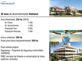 jurerêInternacional®30 anos de desenvolvimentoHabitasulÁreaUrbanizada: 254 ha (2010)	Qt. Casas:	1.200	Qt. Apartamentos:	1.500PopulaçãoFixa:	5.000PopulaçãoFlutuante:	7.000Área a urbanizar: 285 haÁreasparafuturodesenvolvimento: 650 haPlano diretor próprioSegurança - Programa de segurança comunitária (CONSEG)PIQD: serviços de limpeza e conservação de áreas públicas e privadas
