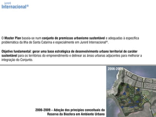 jurerêInternacional®O MasterPlan baseia-se num conjunto de premissasurbanismo sustentável e adequadas à específica problemática da Ilha de Santa Catarina e especialmente em Jurerê Internacional®.Objetivo fundamental: gerar uma base estratégica de desenvolvimento urbano territorial de caráter sustentável para os territórios do empreendimento e delinear as áreas urbanas adjacentes para melhorar a integração do Conjunto.2006-20092006-2009 – Adoção dos princípios conceituais daReserva da Biosfera em Ambiente Urbano