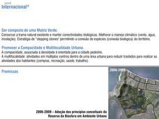 jurerêInternacional®Ser composto de uma Matriz Verde.Conservar a trama natural existente e manter conectividades biológicas. Melhorar o manejo climático (vento, água, insolação). Estratégia de “steppingstones" permitindo a conexão de espécies (conexão biológica) do território.Promover a Compacidade e Multifocalidade Urbana.A compacidade, associada à densidade é orientada para a cidade pedestre.A multifocalidade: atividadesem múltiplos centros dentro de uma área urbana para reduzir traslados para realizar as atividades dos habitantes (compras, recreação, saúde, trabalho).2006-2009Premissas2006-2009 – Adoção dos princípios conceituais daReserva da Biosfera em Ambiente Urbano
